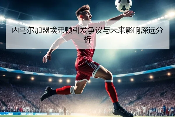 内马尔加盟埃弗顿引发争议与未来影响深远分析