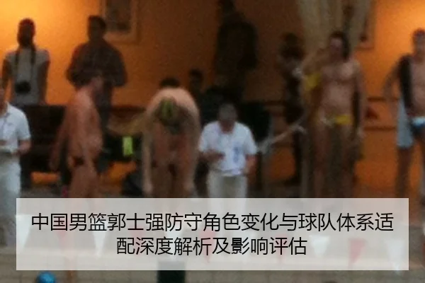 中国男篮郭士强防守角色变化与球队体系适配深度解析及影响评估