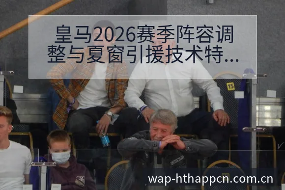 皇马2026赛季阵容调整与夏窗引援技术特点深度分析 - 华体会