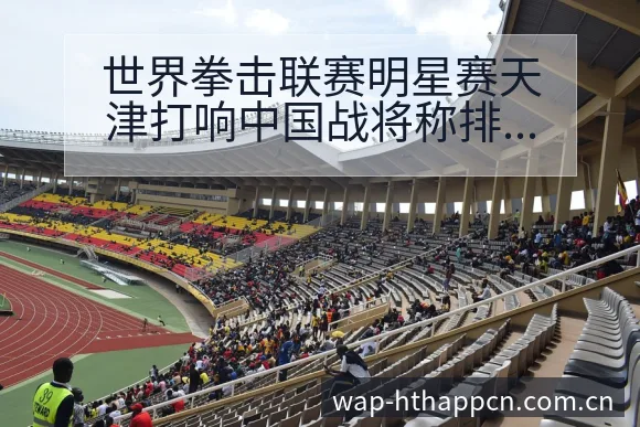 世界拳击联赛明星赛天津打响中国战将称排名变化与后续走势阵 - 华体会
